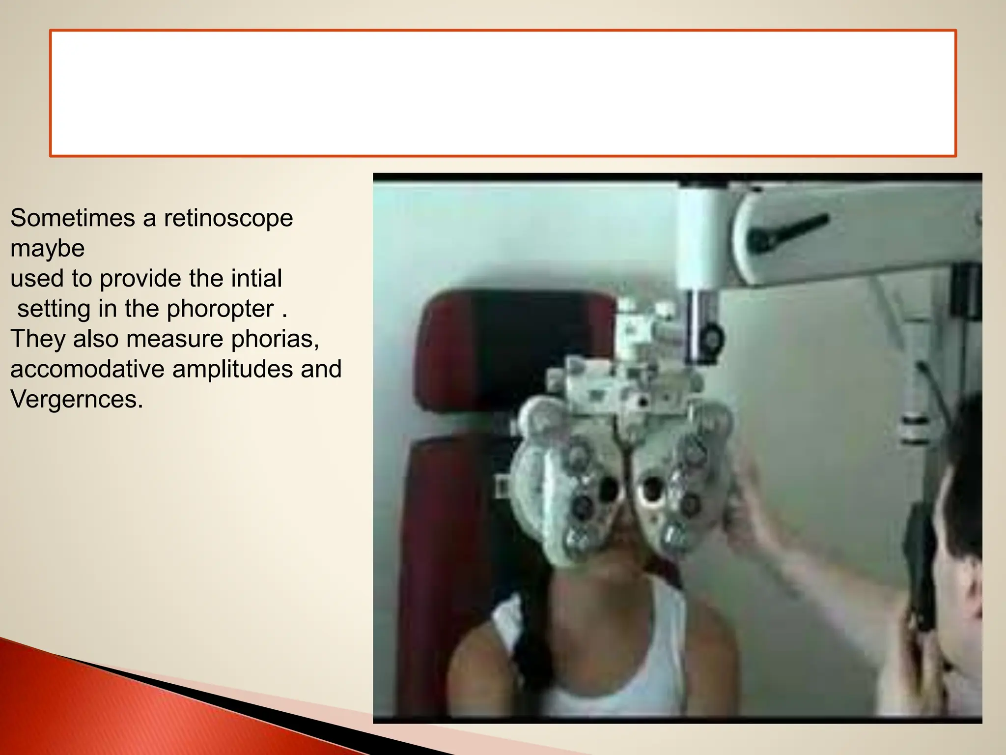 Sometimes a retinoscope
maybe
used to provide the intial
setting in the phoropter .
They also measure phorias,
accomodative amplitudes and
Vergernces.
 