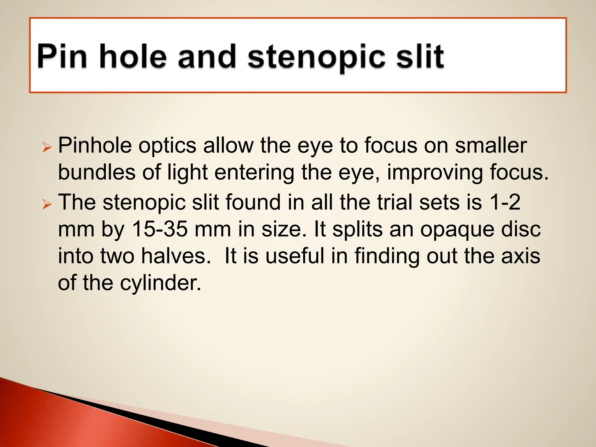  Pinhole optics allow the eye to focus on smaller
bundles of light entering the eye, improving focus.
 The stenopic slit found in all the trial sets is 1-2
mm by 15-35 mm in size. It splits an opaque disc
into two halves. It is useful in finding out the axis
of the cylinder.
 