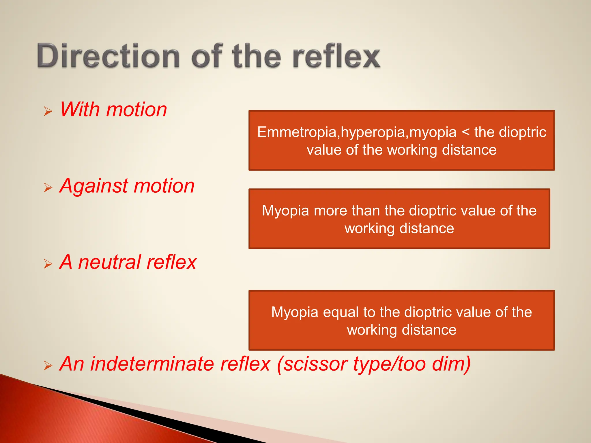  With motion
 Against motion
 A neutral reflex
 An indeterminate reflex (scissor type/too dim)
Emmetropia,hyperopia,myopia < the dioptric
value of the working distance
Myopia more than the dioptric value of the
working distance
Myopia equal to the dioptric value of the
working distance
 