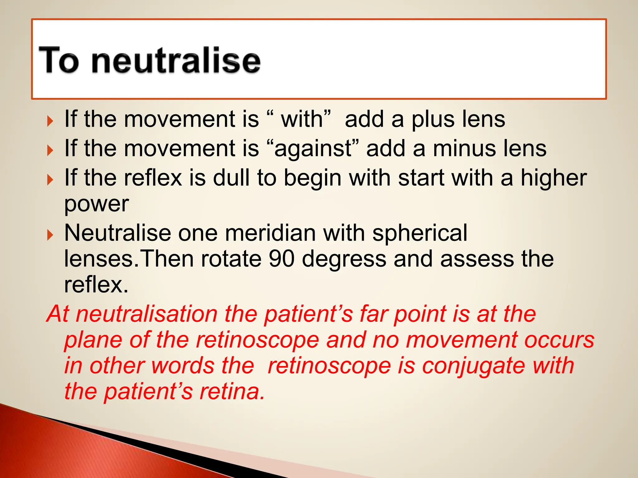  If the movement is “ with” add a plus lens
 If the movement is “against” add a minus lens
 If the reflex is dull to begin with start with a higher
power
 Neutralise one meridian with spherical
lenses.Then rotate 90 degress and assess the
reflex.
At neutralisation the patient’s far point is at the
plane of the retinoscope and no movement occurs
in other words the retinoscope is conjugate with
the patient’s retina.
 