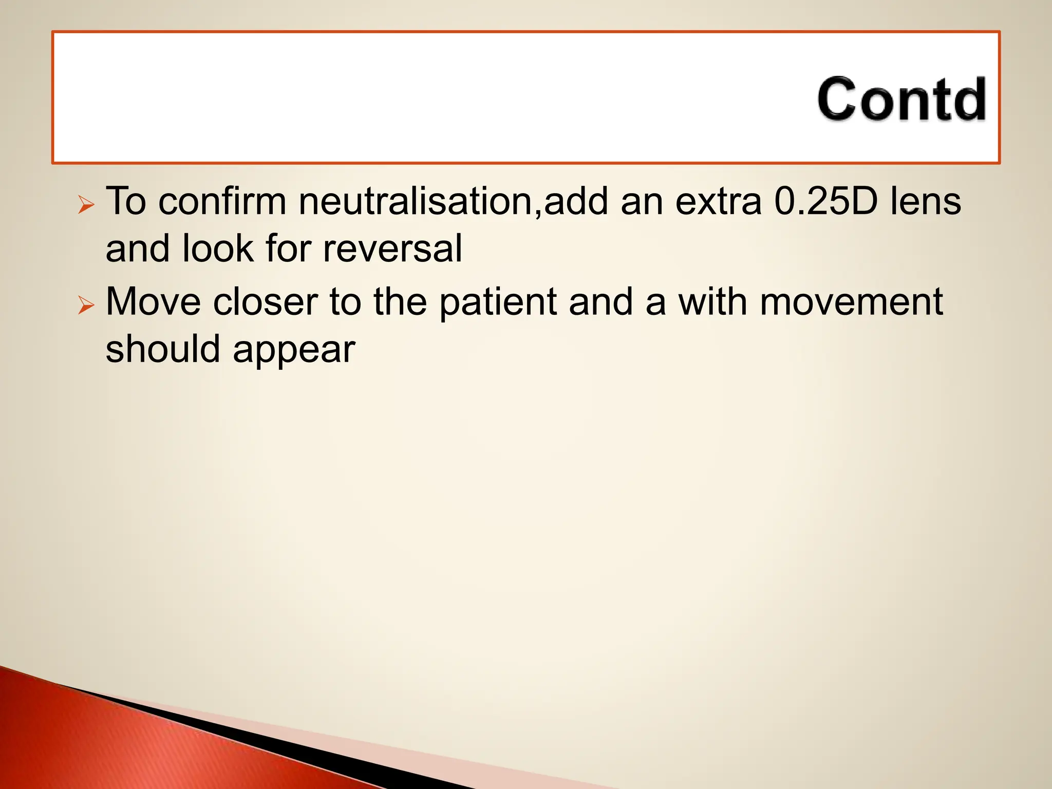  To confirm neutralisation,add an extra 0.25D lens
and look for reversal
 Move closer to the patient and a with movement
should appear
 