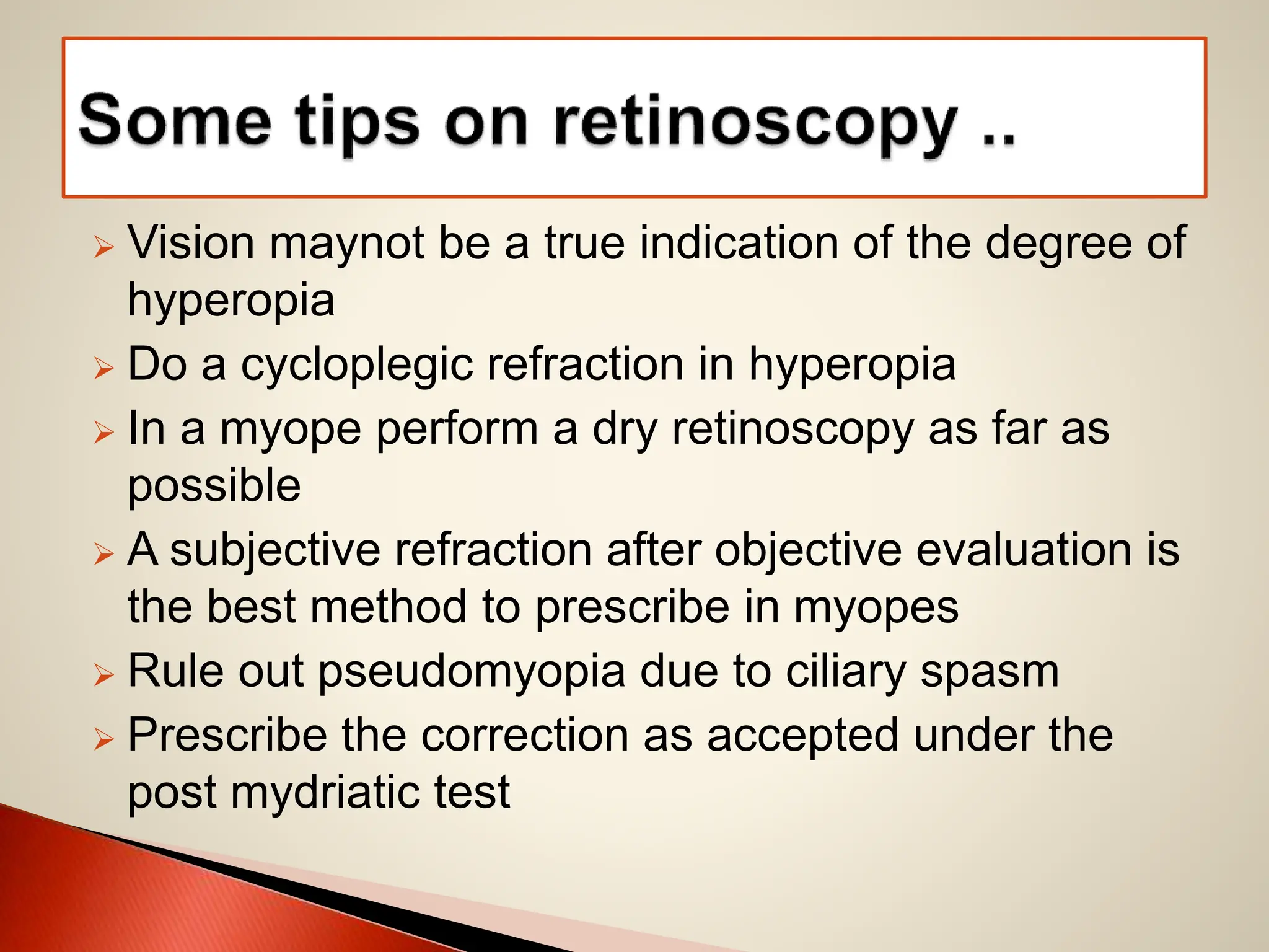  Vision maynot be a true indication of the degree of
hyperopia
 Do a cycloplegic refraction in hyperopia
 In a myope perform a dry retinoscopy as far as
possible
 A subjective refraction after objective evaluation is
the best method to prescribe in myopes
 Rule out pseudomyopia due to ciliary spasm
 Prescribe the correction as accepted under the
post mydriatic test
 