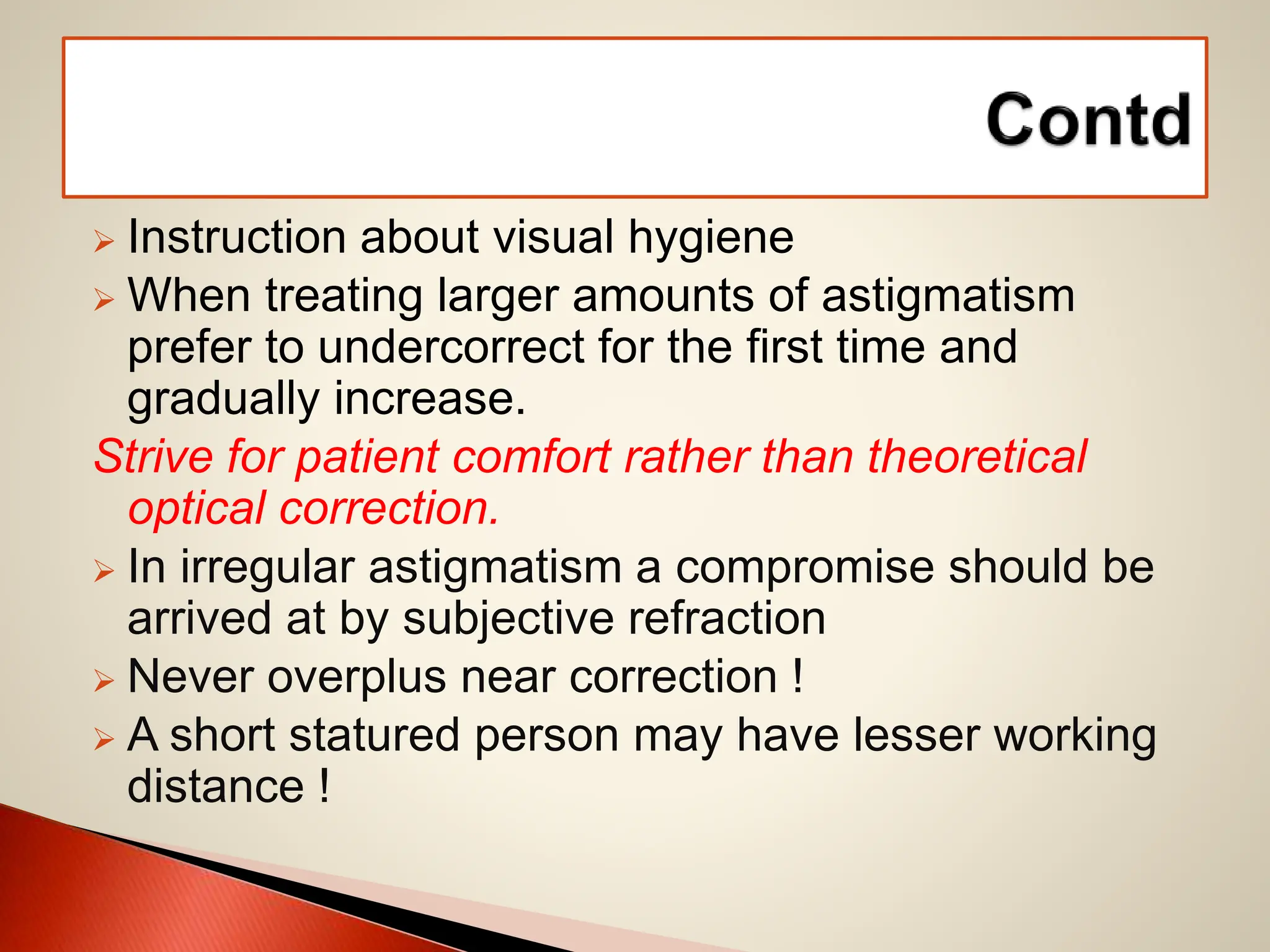  Instruction about visual hygiene
 When treating larger amounts of astigmatism
prefer to undercorrect for the first time and
gradually increase.
Strive for patient comfort rather than theoretical
optical correction.
 In irregular astigmatism a compromise should be
arrived at by subjective refraction
 Never overplus near correction !
 A short statured person may have lesser working
distance !
 