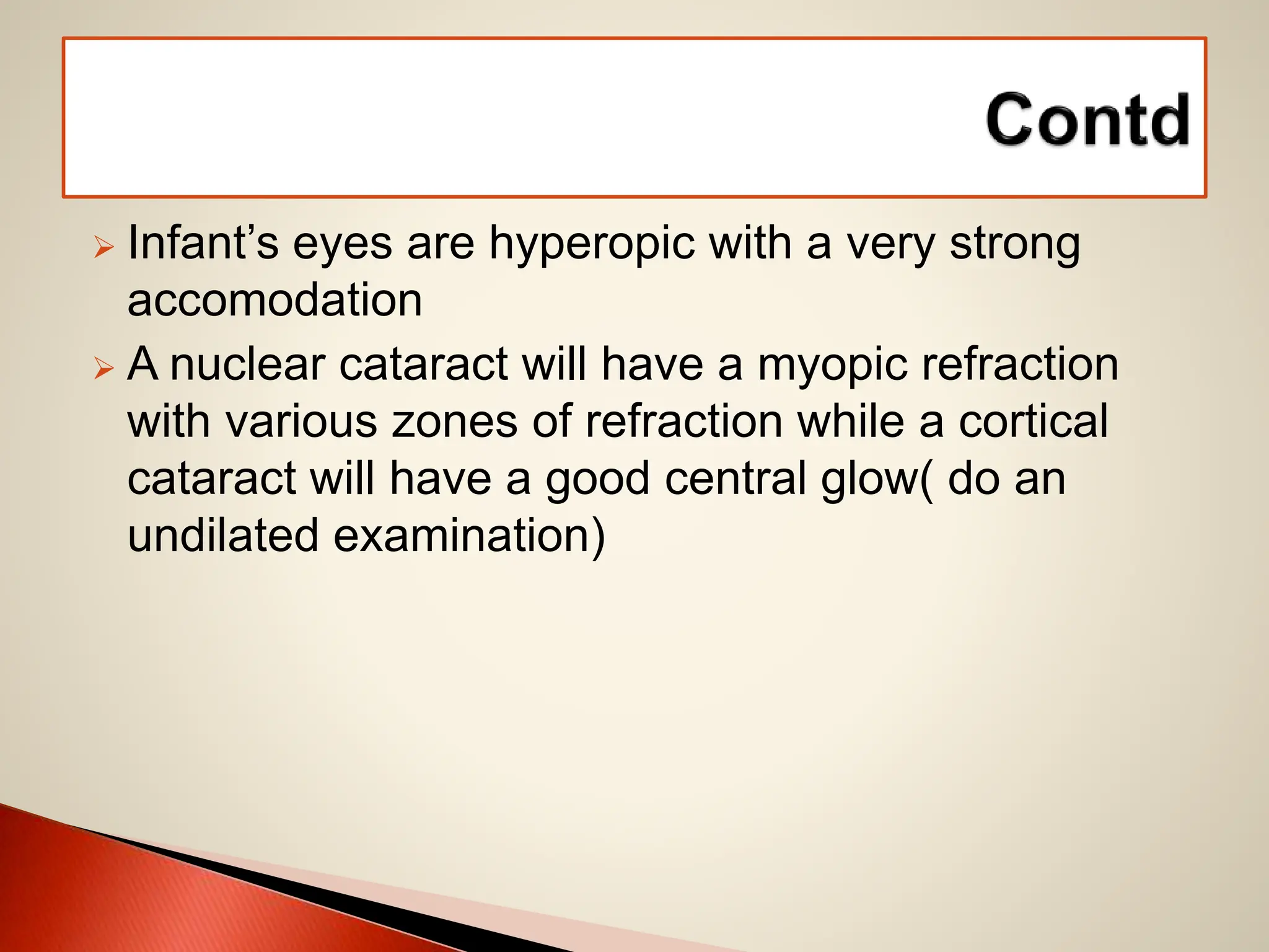  Infant’s eyes are hyperopic with a very strong
accomodation
 A nuclear cataract will have a myopic refraction
with various zones of refraction while a cortical
cataract will have a good central glow( do an
undilated examination)
 