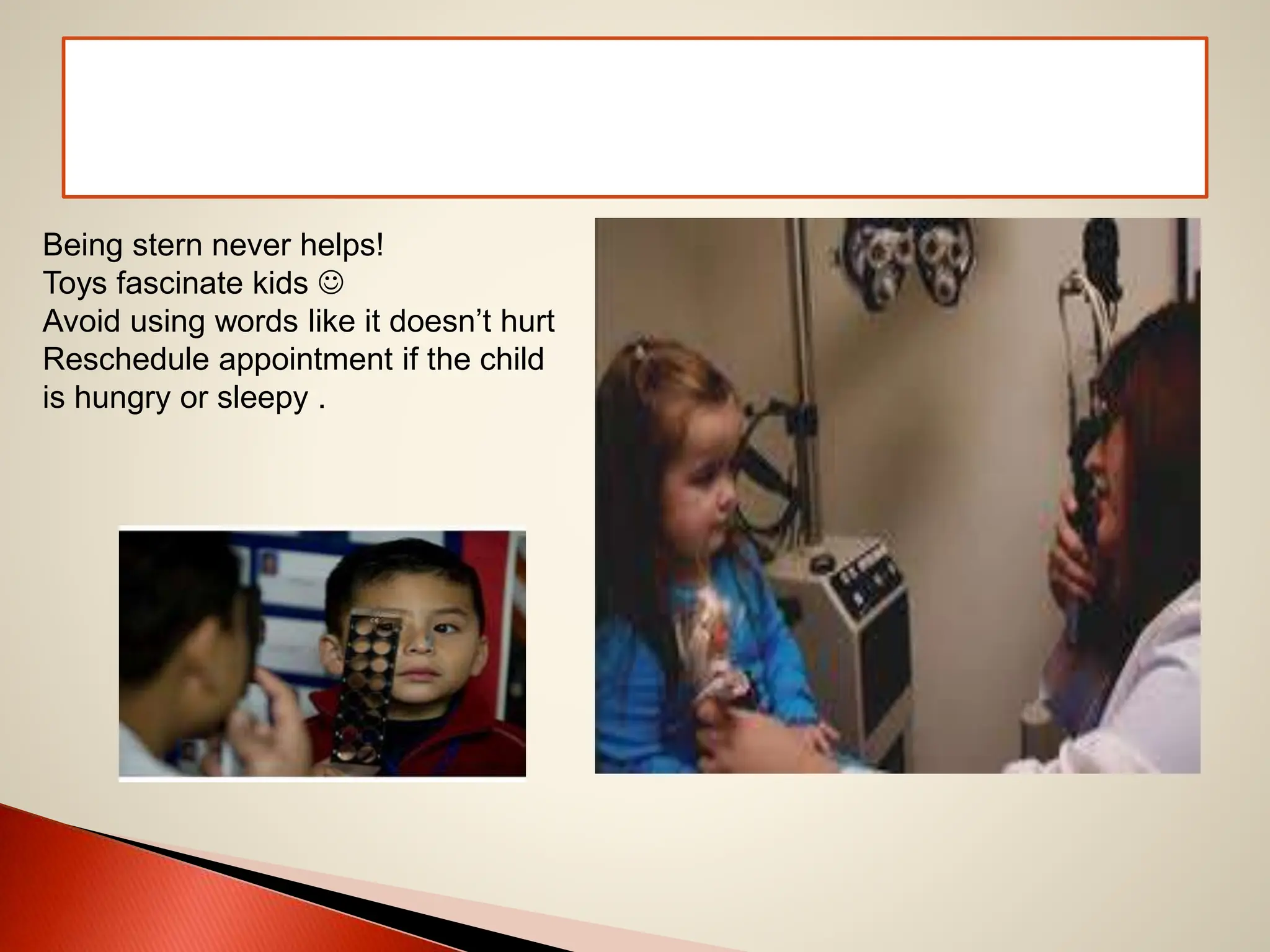 Being stern never helps!
Toys fascinate kids 
Avoid using words like it doesn’t hurt
Reschedule appointment if the child
is hungry or sleepy .
 