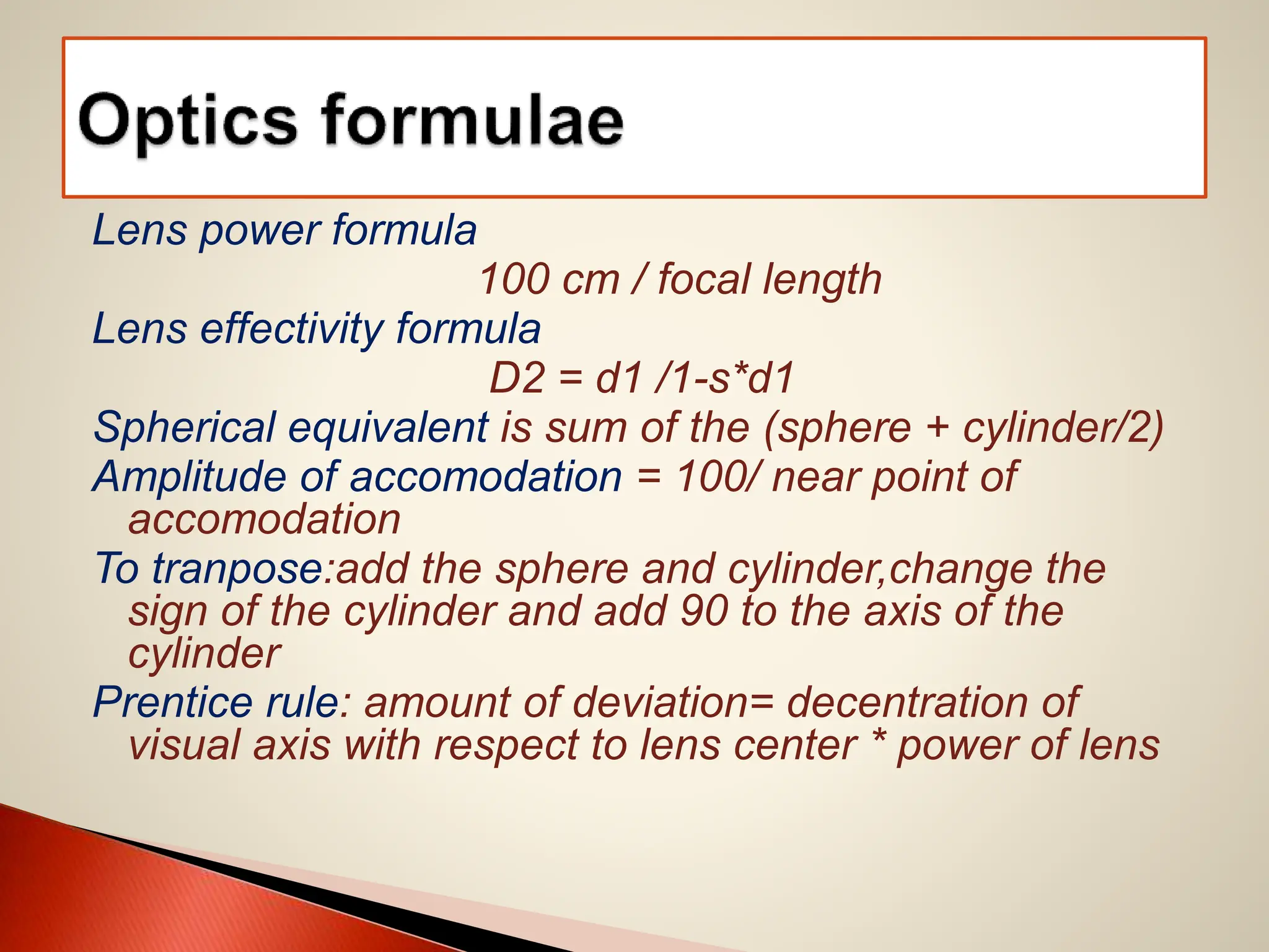 Lens power formula
100 cm / focal length
Lens effectivity formula
D2 = d1 /1-s*d1
Spherical equivalent is sum of the (sphere + cylinder/2)
Amplitude of accomodation = 100/ near point of
accomodation
To tranpose:add the sphere and cylinder,change the
sign of the cylinder and add 90 to the axis of the
cylinder
Prentice rule: amount of deviation= decentration of
visual axis with respect to lens center * power of lens
 