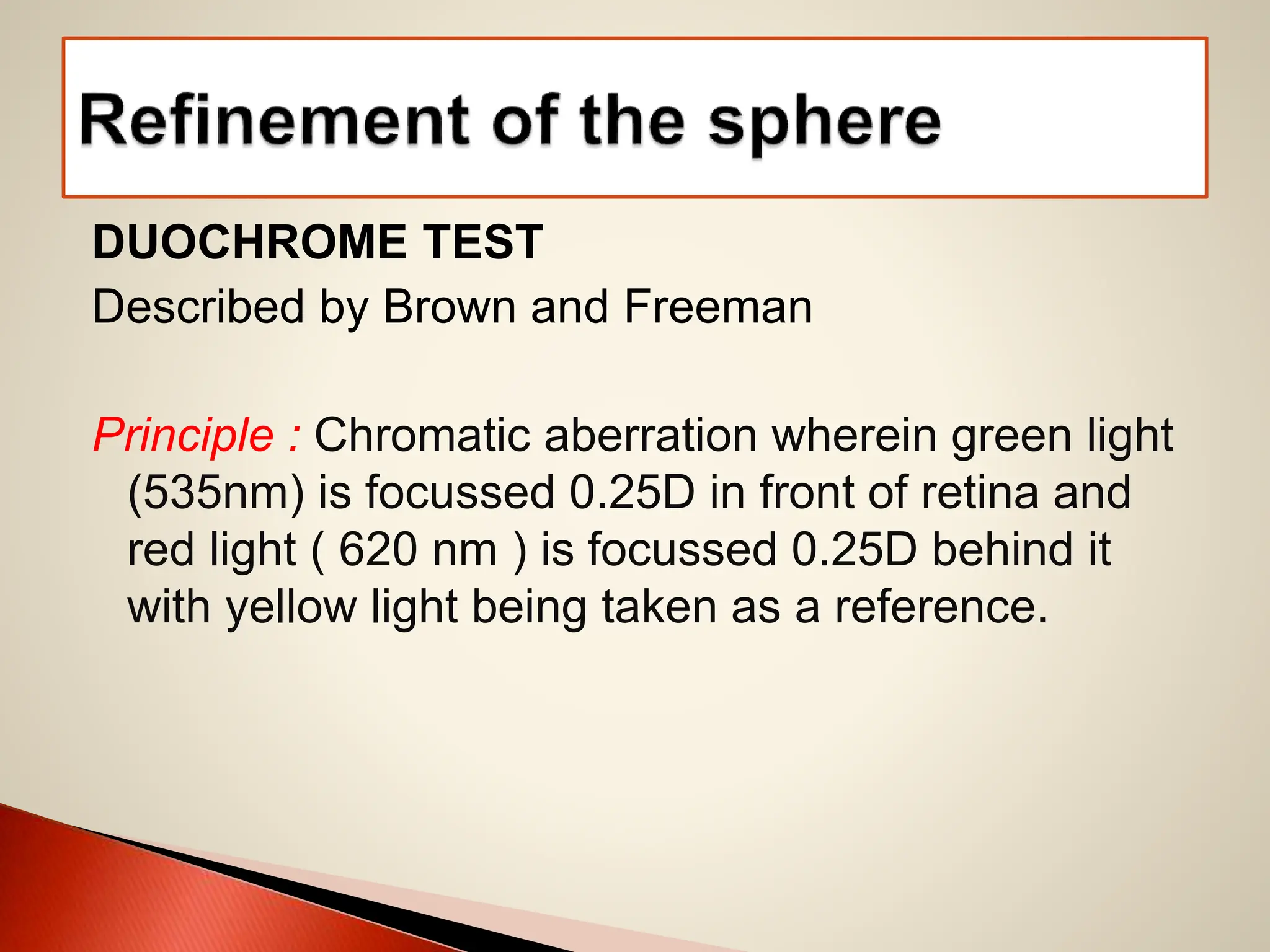 DUOCHROME TEST
Described by Brown and Freeman
Principle : Chromatic aberration wherein green light
(535nm) is focussed 0.25D in front of retina and
red light ( 620 nm ) is focussed 0.25D behind it
with yellow light being taken as a reference.
 