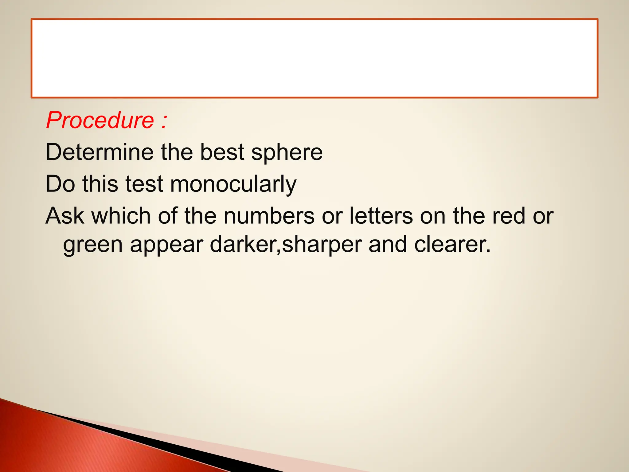 Procedure :
Determine the best sphere
Do this test monocularly
Ask which of the numbers or letters on the red or
green appear darker,sharper and clearer.
 