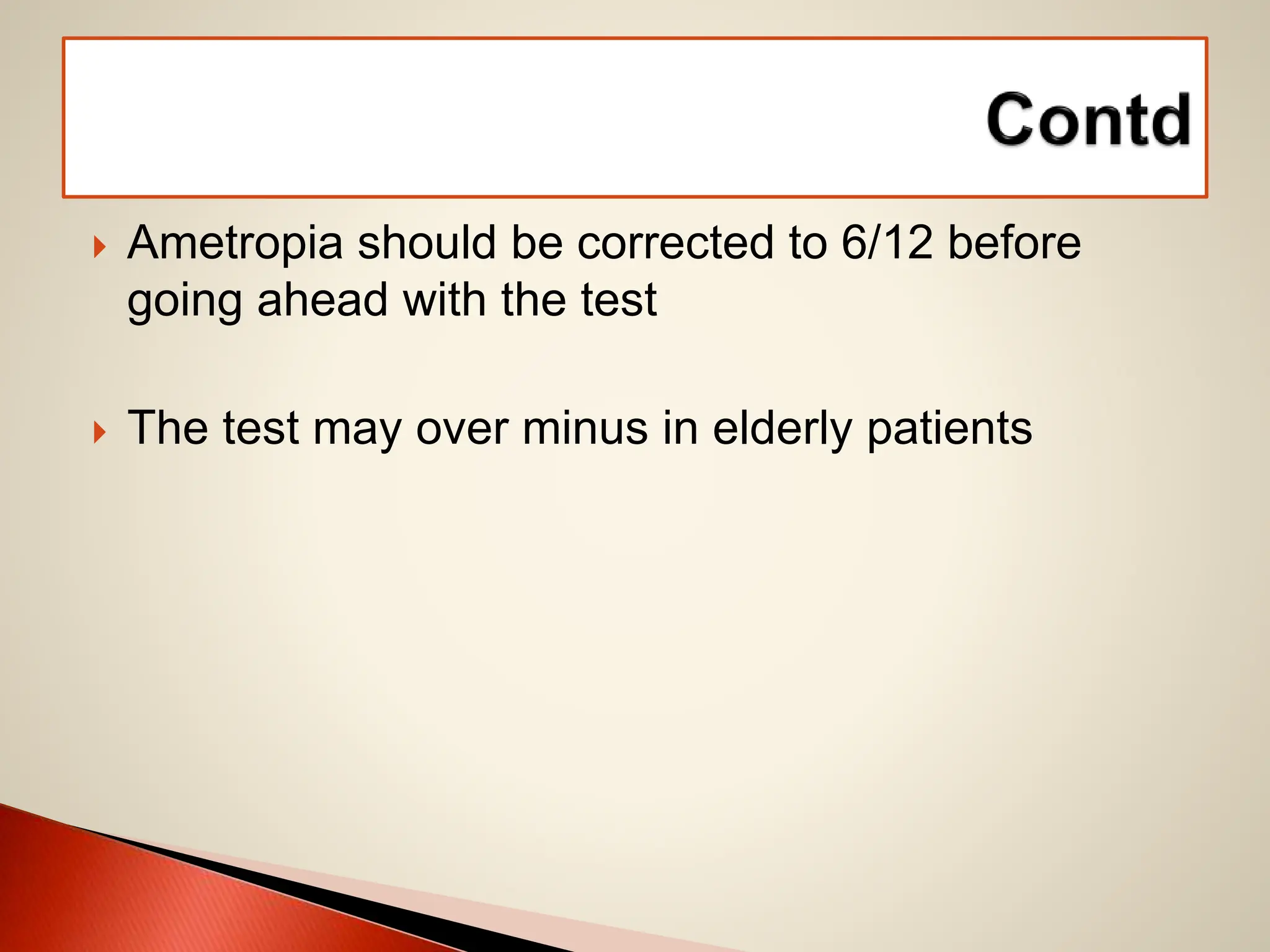  Ametropia should be corrected to 6/12 before
going ahead with the test
 The test may over minus in elderly patients
 