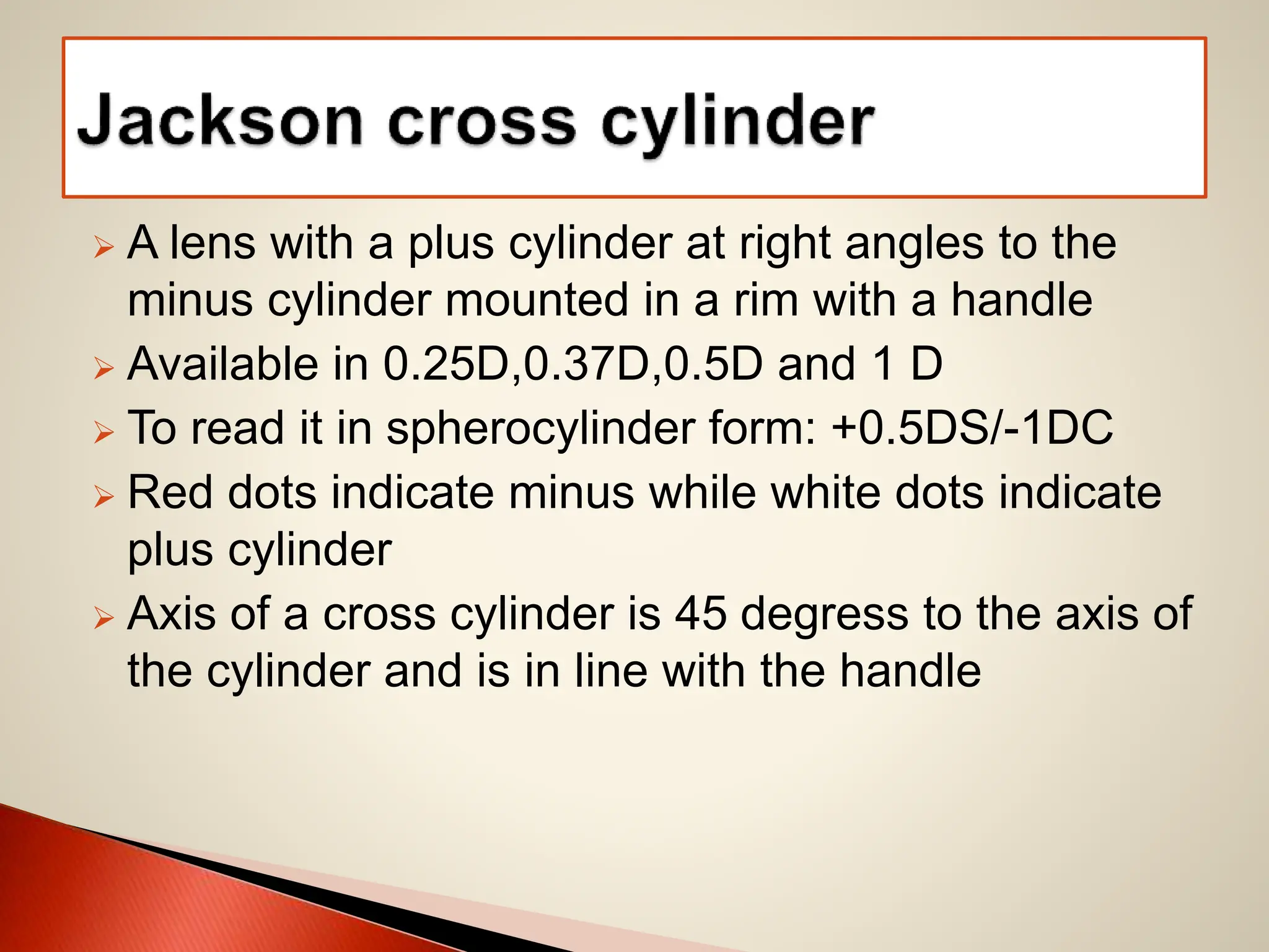  A lens with a plus cylinder at right angles to the
minus cylinder mounted in a rim with a handle
 Available in 0.25D,0.37D,0.5D and 1 D
 To read it in spherocylinder form: +0.5DS/-1DC
 Red dots indicate minus while white dots indicate
plus cylinder
 Axis of a cross cylinder is 45 degress to the axis of
the cylinder and is in line with the handle
 