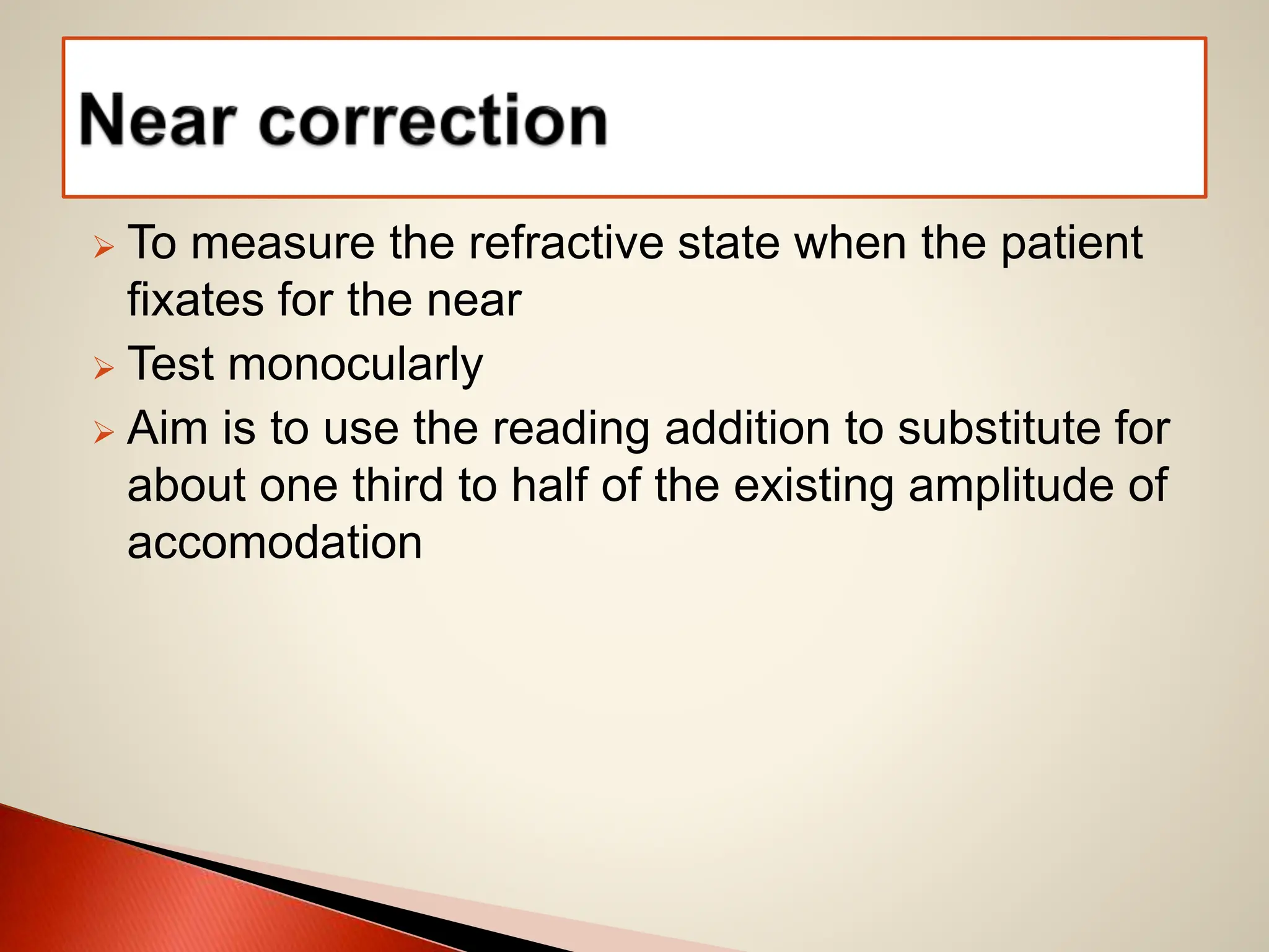 To measure the refractive state when the patient
fixates for the near
 Test monocularly
 Aim is to use the reading addition to substitute for
about one third to half of the existing amplitude of
accomodation
 