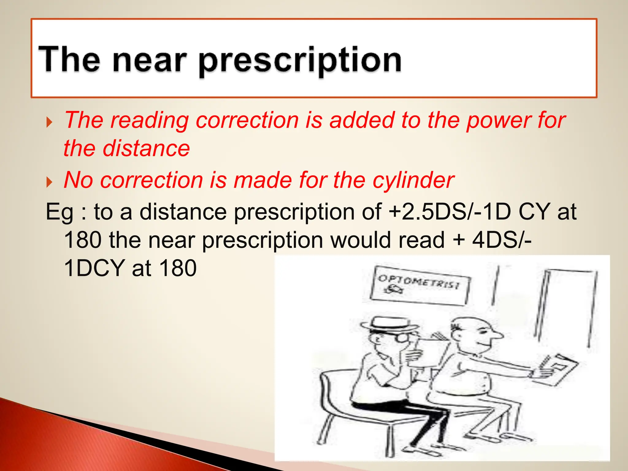  The reading correction is added to the power for
the distance
 No correction is made for the cylinder
Eg : to a distance prescription of +2.5DS/-1D CY at
180 the near prescription would read + 4DS/-
1DCY at 180
 