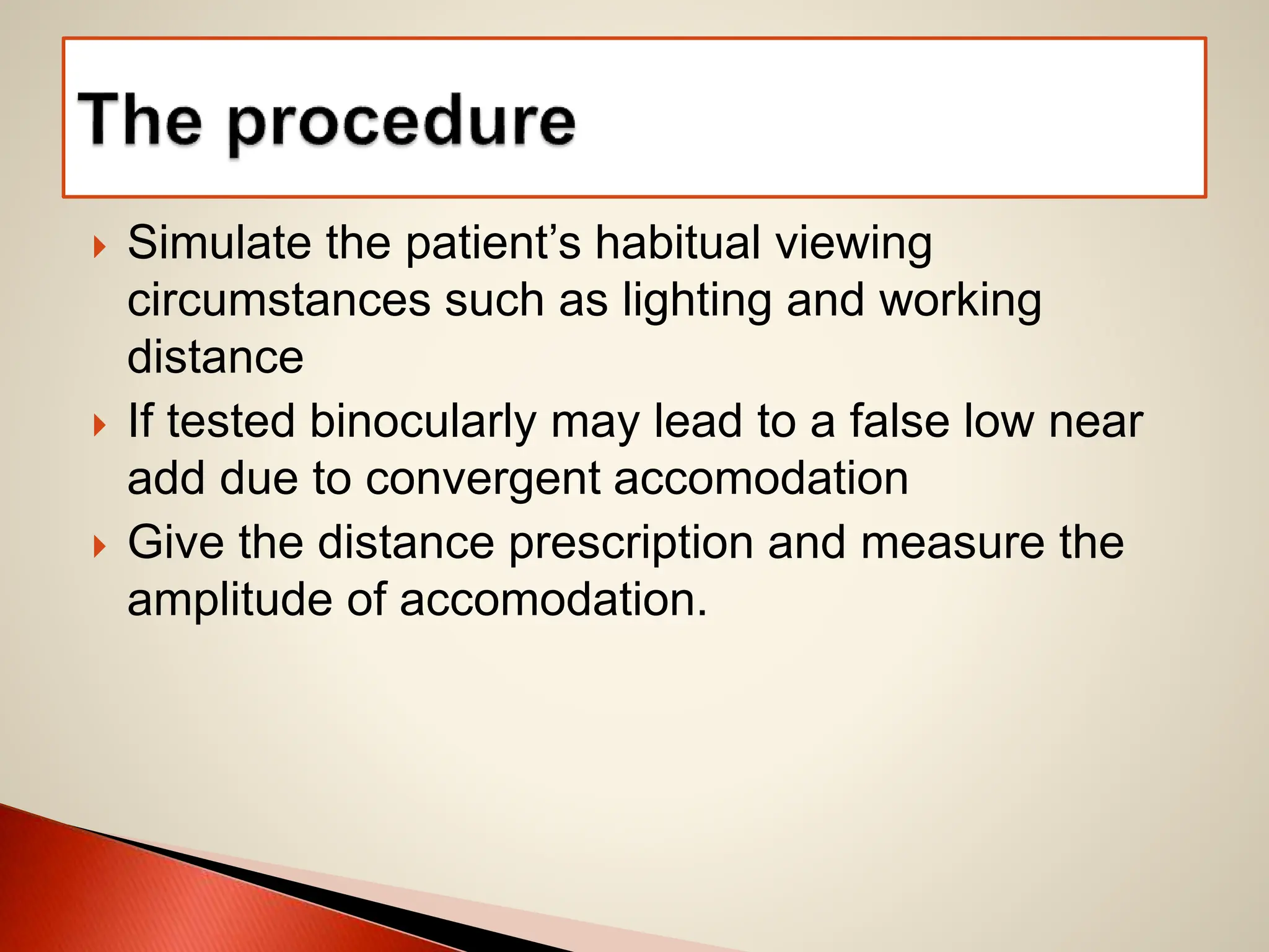  Simulate the patient’s habitual viewing
circumstances such as lighting and working
distance
 If tested binocularly may lead to a false low near
add due to convergent accomodation
 Give the distance prescription and measure the
amplitude of accomodation.
 