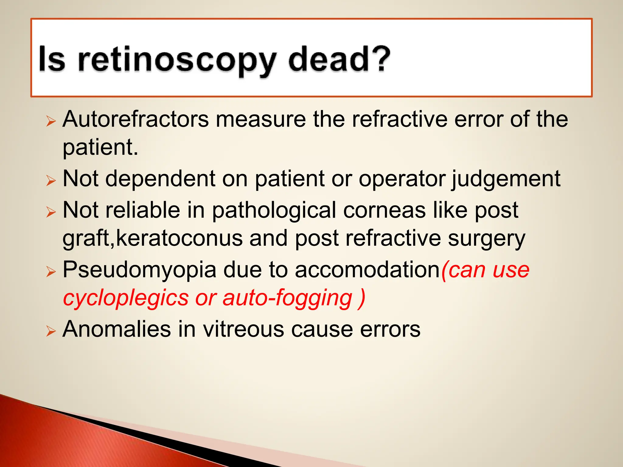 Autorefractors measure the refractive error of the
patient.
 Not dependent on patient or operator judgement
 Not reliable in pathological corneas like post
graft,keratoconus and post refractive surgery
 Pseudomyopia due to accomodation(can use
cycloplegics or auto-fogging )
 Anomalies in vitreous cause errors
 