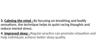 3. Calming the mind : By focusing on breathing and bodily
sensations, the technique helps to quiet racing thoughts and
reduce mental stress.
4. Improved sleep : Regular practice can promote relaxation and
help individuals achieve better sleep quality.
 