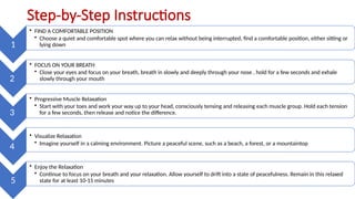 Step-by-Step Instructions
1
• FIND A COMFORTABLE POSITION
• Choose a quiet and comfortable spot where you can relax without being interrupted, find a comfortable position, either sitting or
lying down
2
• FOCUS ON YOUR BREATH
• Close your eyes and focus on your breath, breath in slowly and deeply through your nose , hold for a few seconds and exhale
slowly through your mouth
3
• Progressive Muscle Relaxation
• Start with your toes and work your way up to your head, consciously tensing and releasing each muscle group. Hold each tension
for a few seconds, then release and notice the difference.
4
• Visualize Relaxation
• Imagine yourself in a calming environment. Picture a peaceful scene, such as a beach, a forest, or a mountaintop
5
• Enjoy the Relaxation
• Continue to focus on your breath and your relaxation. Allow yourself to drift into a state of peacefulness. Remain in this relaxed
state for at least 10-15 minutes
 