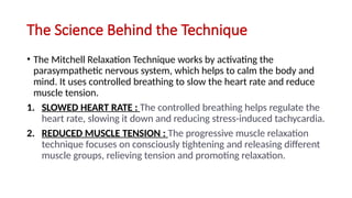 The Science Behind the Technique
• The Mitchell Relaxation Technique works by activating the
parasympathetic nervous system, which helps to calm the body and
mind. It uses controlled breathing to slow the heart rate and reduce
muscle tension.
1. SLOWED HEART RATE : The controlled breathing helps regulate the
heart rate, slowing it down and reducing stress-induced tachycardia.
2. REDUCED MUSCLE TENSION : The progressive muscle relaxation
technique focuses on consciously tightening and releasing different
muscle groups, relieving tension and promoting relaxation.
 