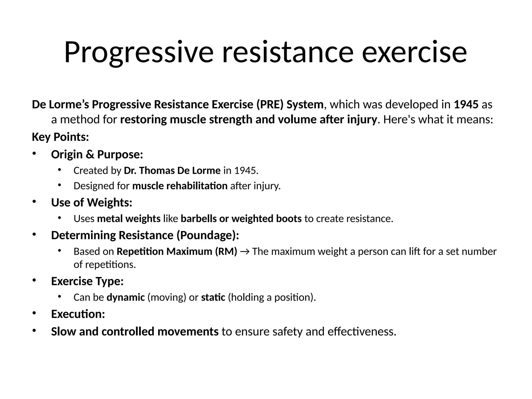 Progressive resistance exercise
De Lorme’s Progressive Resistance Exercise (PRE) System, which was developed in 1945 as
a method for restoring muscle strength and volume after injury. Here's what it means:
Key Points:
• Origin & Purpose:
• Created by Dr. Thomas De Lorme in 1945.
• Designed for muscle rehabilitation after injury.
• Use of Weights:
• Uses metal weights like barbells or weighted boots to create resistance.
• Determining Resistance (Poundage):
• Based on Repetition Maximum (RM) → The maximum weight a person can lift for a set number
of repetitions.
• Exercise Type:
• Can be dynamic (moving) or static (holding a position).
• Execution:
• Slow and controlled movements to ensure safety and effectiveness.
 