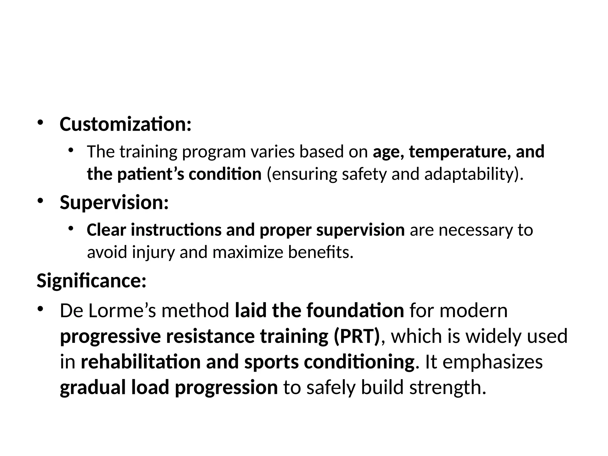 • Customization:
• The training program varies based on age, temperature, and
the patient’s condition (ensuring safety and adaptability).
• Supervision:
• Clear instructions and proper supervision are necessary to
avoid injury and maximize benefits.
Significance:
• De Lorme’s method laid the foundation for modern
progressive resistance training (PRT), which is widely used
in rehabilitation and sports conditioning. It emphasizes
gradual load progression to safely build strength.
 
