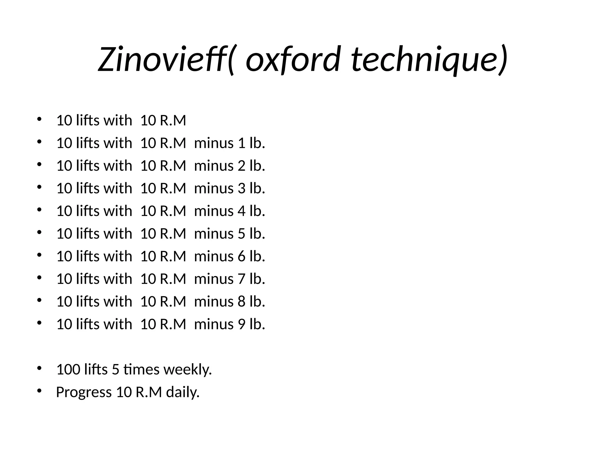 Zinovieff( oxford technique)
• 10 lifts with 10 R.M
• 10 lifts with 10 R.M minus 1 lb.
• 10 lifts with 10 R.M minus 2 lb.
• 10 lifts with 10 R.M minus 3 lb.
• 10 lifts with 10 R.M minus 4 lb.
• 10 lifts with 10 R.M minus 5 lb.
• 10 lifts with 10 R.M minus 6 lb.
• 10 lifts with 10 R.M minus 7 lb.
• 10 lifts with 10 R.M minus 8 lb.
• 10 lifts with 10 R.M minus 9 lb.
• 100 lifts 5 times weekly.
• Progress 10 R.M daily.
 