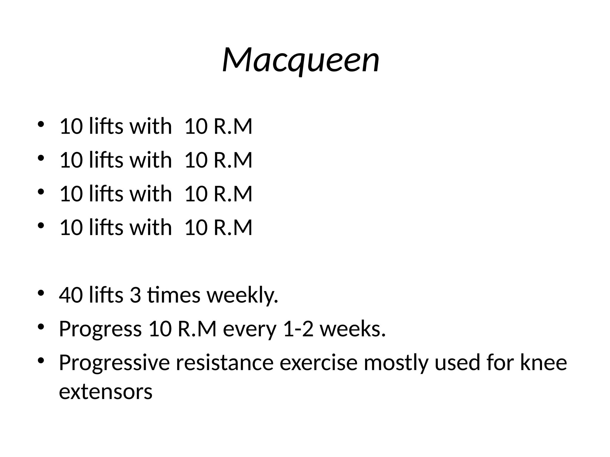 Macqueen
• 10 lifts with 10 R.M
• 10 lifts with 10 R.M
• 10 lifts with 10 R.M
• 10 lifts with 10 R.M
• 40 lifts 3 times weekly.
• Progress 10 R.M every 1-2 weeks.
• Progressive resistance exercise mostly used for knee
extensors
 