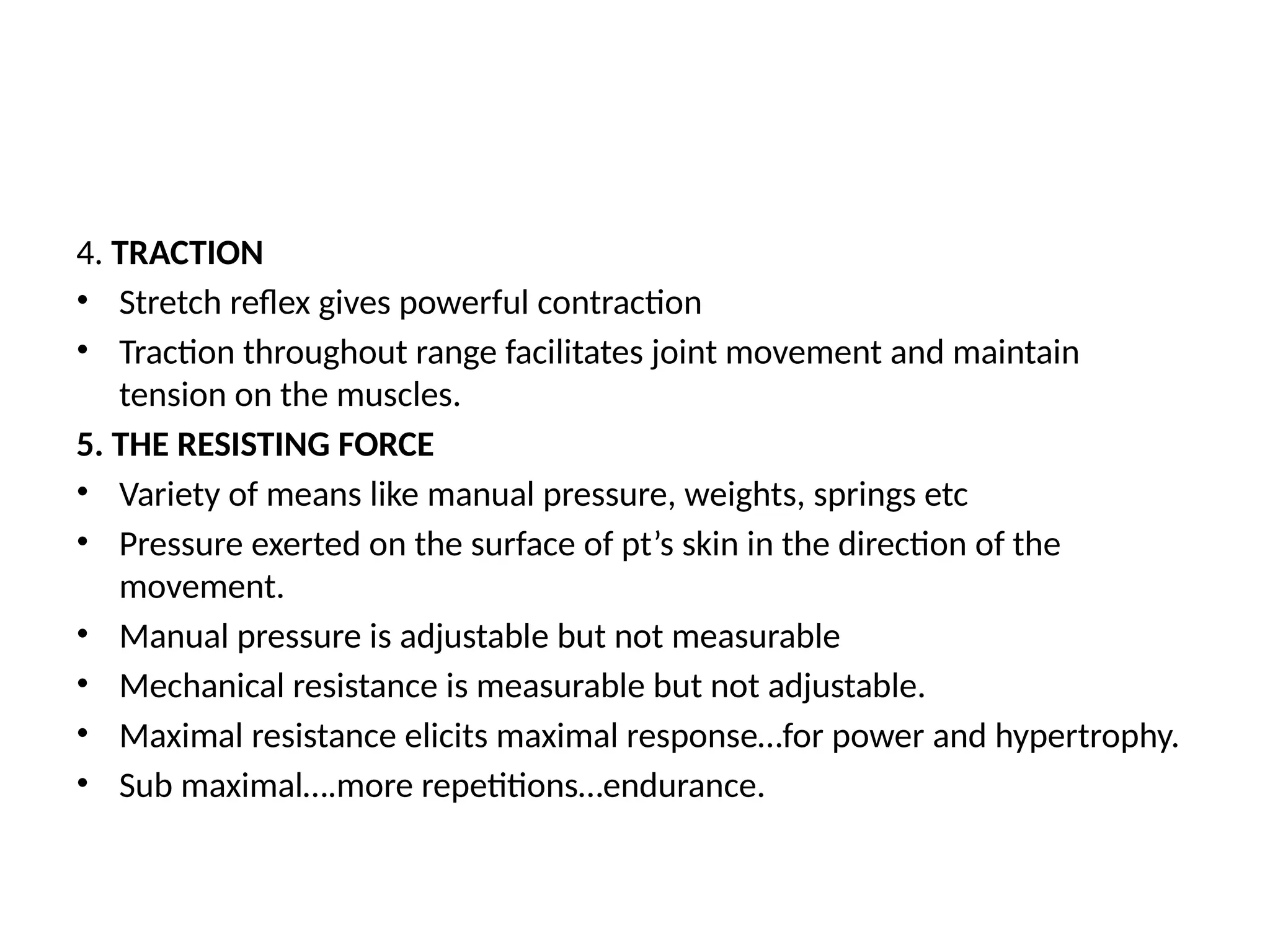4. TRACTION
• Stretch reflex gives powerful contraction
• Traction throughout range facilitates joint movement and maintain
tension on the muscles.
5. THE RESISTING FORCE
• Variety of means like manual pressure, weights, springs etc
• Pressure exerted on the surface of pt’s skin in the direction of the
movement.
• Manual pressure is adjustable but not measurable
• Mechanical resistance is measurable but not adjustable.
• Maximal resistance elicits maximal response…for power and hypertrophy.
• Sub maximal….more repetitions…endurance.
 
