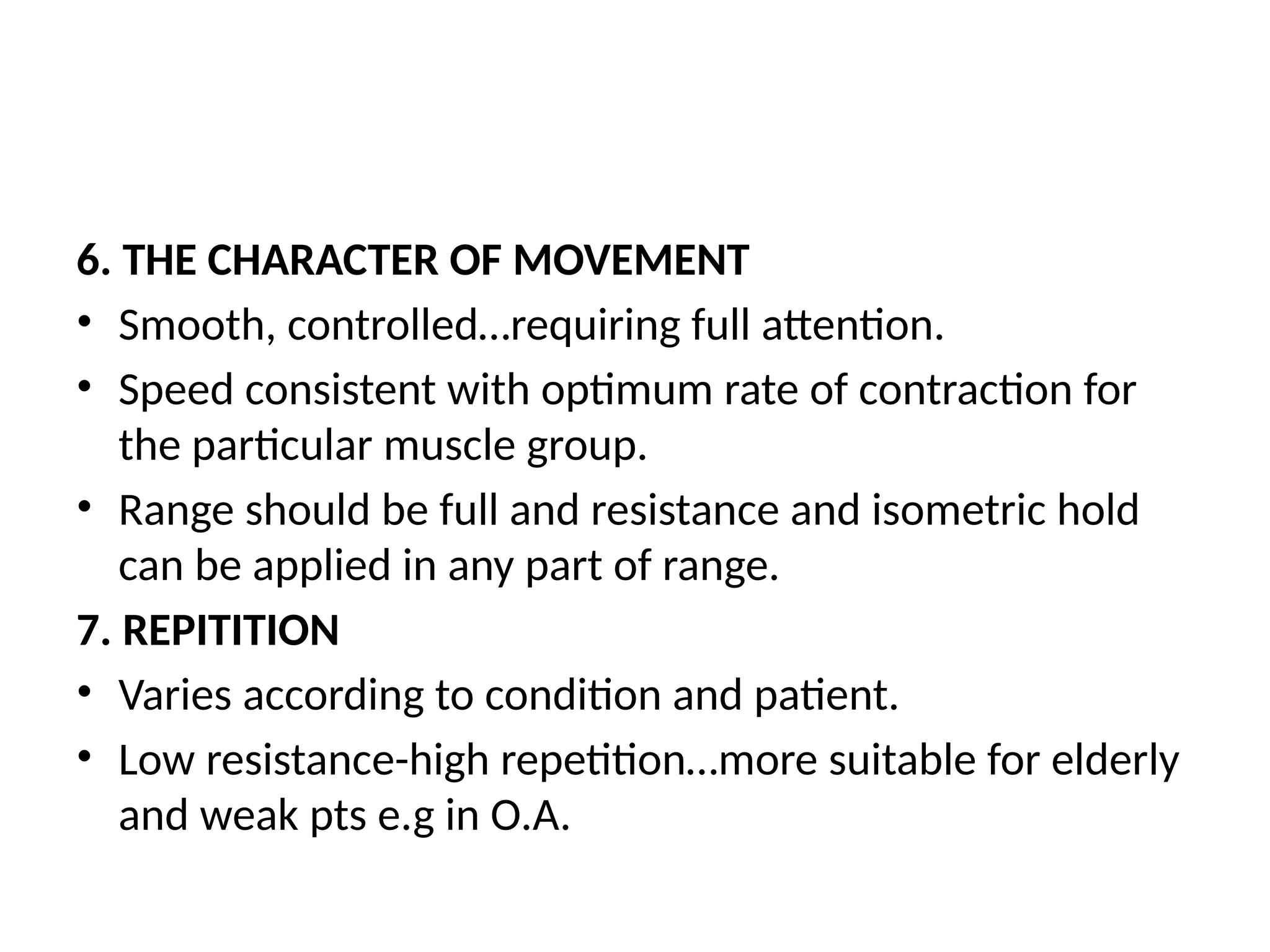 6. THE CHARACTER OF MOVEMENT
• Smooth, controlled…requiring full attention.
• Speed consistent with optimum rate of contraction for
the particular muscle group.
• Range should be full and resistance and isometric hold
can be applied in any part of range.
7. REPITITION
• Varies according to condition and patient.
• Low resistance-high repetition…more suitable for elderly
and weak pts e.g in O.A.
 