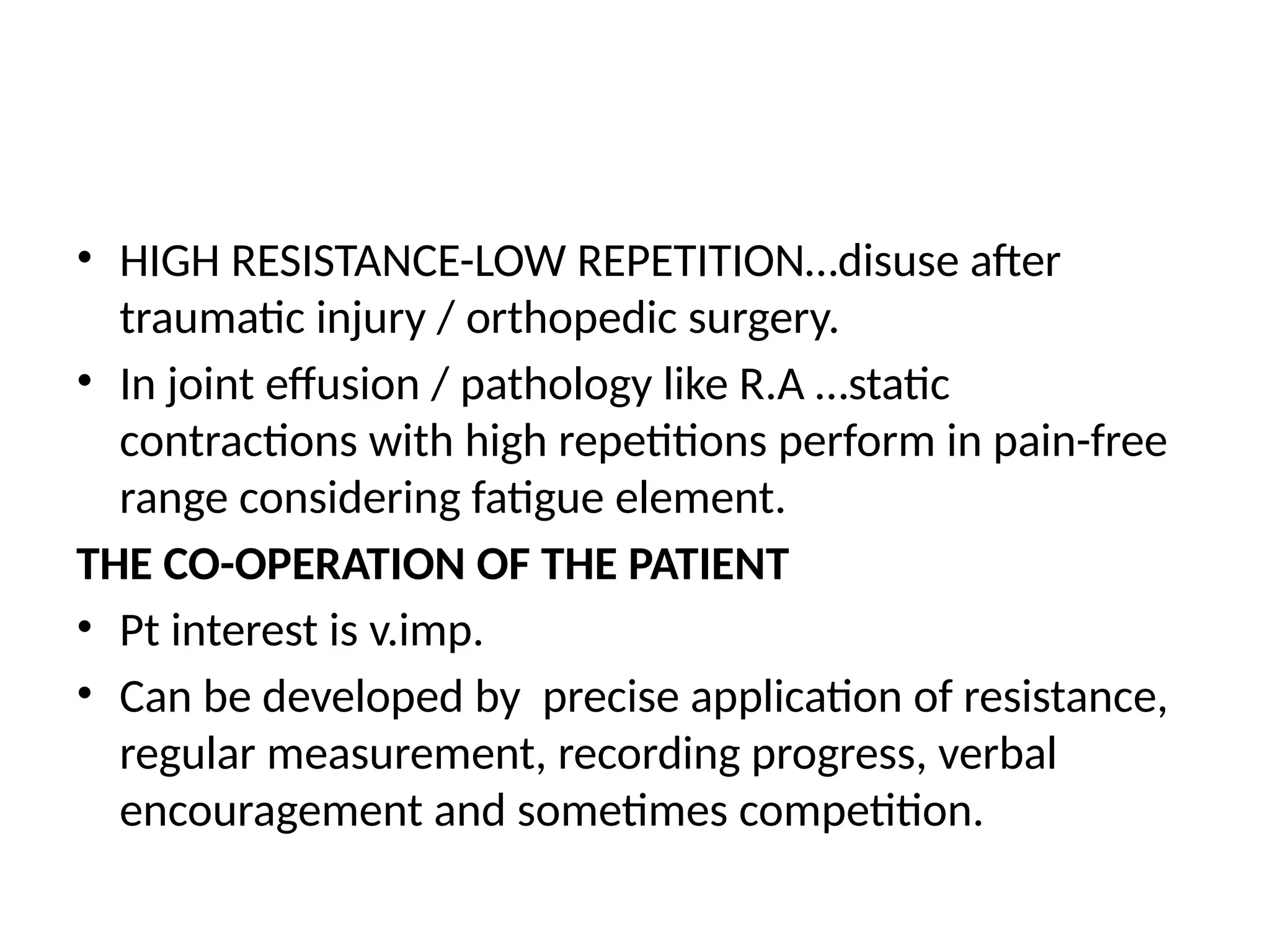 • HIGH RESISTANCE-LOW REPETITION…disuse after
traumatic injury / orthopedic surgery.
• In joint effusion / pathology like R.A …static
contractions with high repetitions perform in pain-free
range considering fatigue element.
THE CO-OPERATION OF THE PATIENT
• Pt interest is v.imp.
• Can be developed by precise application of resistance,
regular measurement, recording progress, verbal
encouragement and sometimes competition.
 