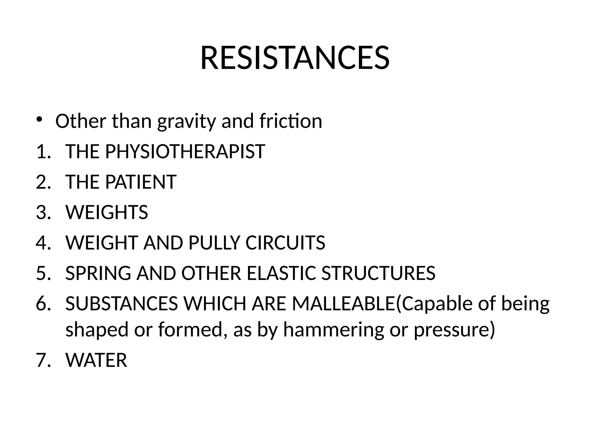 RESISTANCES
• Other than gravity and friction
1. THE PHYSIOTHERAPIST
2. THE PATIENT
3. WEIGHTS
4. WEIGHT AND PULLY CIRCUITS
5. SPRING AND OTHER ELASTIC STRUCTURES
6. SUBSTANCES WHICH ARE MALLEABLE(Capable of being
shaped or formed, as by hammering or pressure)
7. WATER
 