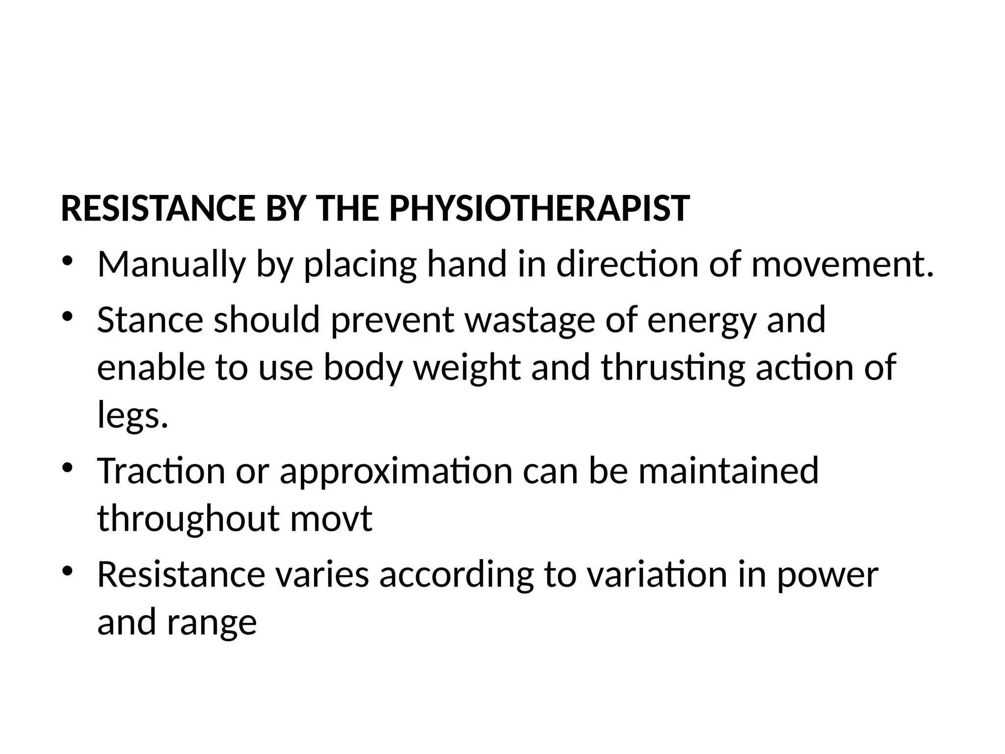 RESISTANCE BY THE PHYSIOTHERAPIST
• Manually by placing hand in direction of movement.
• Stance should prevent wastage of energy and
enable to use body weight and thrusting action of
legs.
• Traction or approximation can be maintained
throughout movt
• Resistance varies according to variation in power
and range
 