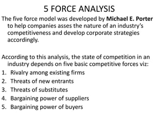 5 FORCE ANALYSIS
The five force model was developed by Michael E. Porter
to help companies asses the nature of an industry’s
competitiveness and develop corporate strategies
accordingly.
According to this analysis, the state of competition in an
industry depends on five basic competitive forces viz:
1. Rivalry among existing firms
2. Threats of new entrants
3. Threats of substitutes
4. Bargaining power of suppliers
5. Bargaining power of buyers
 