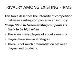 RIVALRY AMONG EXISTING FIRMS
This force describes the intensity of competition
between existing companies in an industry
Competition between existing companies is
likely to be high when
• There are many players of about same size.
• Players have similar strategies.
• There is not much differentiation between
players and products.
 