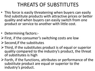 THREATS OF SUBSTITUTES
• This force is easily threatening when buyers can easily
find substitute products with attractive prices or better
quality and when buyers can easily switch from one
product or service to another with little cost.
• Determining factors:-
First, if the consumer’s switching costs are low
Second,if the substitutes
Third, if the substitutes product is of equal or superior
quality compared to the industry’s product, the threat
of substitutes is high
Forth, if the functions, attributes or performance of the
substitute product are equal or superior to the
industry’s product.
 