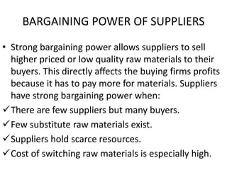 BARGAINING POWER OF SUPPLIERS
• Strong bargaining power allows suppliers to sell
higher priced or low quality raw materials to their
buyers. This directly affects the buying firms profits
because it has to pay more for materials. Suppliers
have strong bargaining power when:
There are few suppliers but many buyers.
Few substitute raw materials exist.
Suppliers hold scarce resources.
Cost of switching raw materials is especially high.
 
