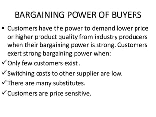 BARGAINING POWER OF BUYERS
 Customers have the power to demand lower price
or higher product quality from industry producers
when their bargaining power is strong. Customers
exert strong bargaining power when:
Only few customers exist .
Switching costs to other supplier are low.
There are many substitutes.
Customers are price sensitive.
 