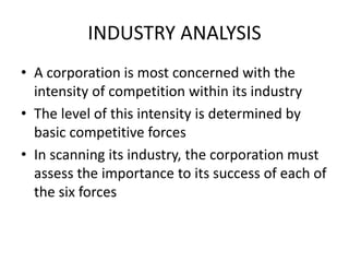 INDUSTRY ANALYSIS
• A corporation is most concerned with the
intensity of competition within its industry
• The level of this intensity is determined by
basic competitive forces
• In scanning its industry, the corporation must
assess the importance to its success of each of
the six forces
 