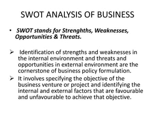 SWOT ANALYSIS OF BUSINESS
• SWOT stands for Strenghths, Weaknesses,
Opportunities & Threats.
 Identification of strengths and weaknesses in
the internal environment and threats and
opportunities in external environment are the
cornerstone of business policy formulation.
 It involves specifying the objective of the
business venture or project and identifying the
internal and external factors that are favourable
and unfavourable to achieve that objective.
 