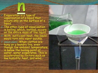  Evaporation is a type of
vaporization of a liquid that
occurs only on the surface of a
liquid.
 The other type of vaporization
is boiling, which, instead, occurs
on the entire mass of the liquid.
 With sufficient heat, the liquid
would turn into vapor quickly.
 APPLICATIONS:-When clothes are
hung on a laundry line, even
though the ambient temperature
is below the boiling point of
water, water evaporates. This is
accelerated by factors such as
low humidity, heat, and wind..
 