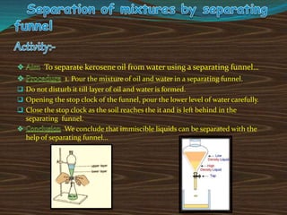 : To separate kerosene oil from water using a separating funnel…
: 1. Pour the mixture of oil and water in a separating funnel.
 Do not disturb it till layer of oil and water is formed.
 Opening the stop clock of the funnel, pour the lower level of water carefully.
 Close the stop clock as the soil reaches the it and is left behind in the
separating funnel.
: We conclude that immiscible liquids can be separated with the
help of separating funnel…
 