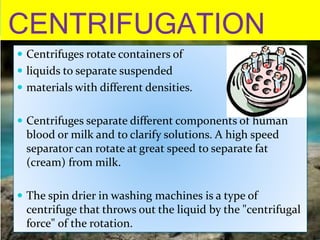 CENTRIFUGATION
 Centrifuges rotate containers of
 liquids to separate suspended
 materials with different densities.
 Centrifuges separate different components of human
blood or milk and to clarify solutions. A high speed
separator can rotate at great speed to separate fat
(cream) from milk.
 The spin drier in washing machines is a type of
centrifuge that throws out the liquid by the "centrifugal
force" of the rotation.
 