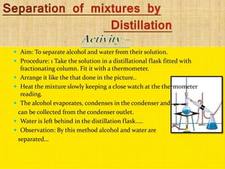  Aim: To separate alcohol and water from their solution.
 Procedure: 1 Take the solution in a distillational flask fitted with
fractionating column. Fit it with a thermometer.
 Arrange it like the that done in the picture..
 Heat the mixture slowly keeping a close watch at the thermometer
reading.
 The alcohol evaporates, condenses in the condenser and
can be collected from the condenser outlet.
 Water is left behind in the distillation flask…..
 Observation: By this method alcohol and water are
separated…
 