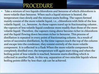 PROCEDURE
 Take a mixture of two liquids chloroform and benzene of which chloroform is
more volatile than benzene. When such a liquid mixture is heated, the
temperature rises slowly and the mixture starts boiling. The vapors formed
mainly consist of the more volatile liquid, i.e., chloroform with little of the less
volatile liquid, .i.e., benzene. As these vapors travel up in fractionating column ,
the vapours of less volatile liquid condense more readily than those of the more
volatile liquid. Therefore, the vapours rising above become richer in chloroform
and the liquid flowing down becomes richer in benzene. This process of
distillation is repeated in every point of fractionating column. As a result of
series of successive distillation, by the time vapours reach the top of the column
and escape into the condenser, they consist entirely of the more volatile
component. It is collected in a flask When the more volatile component has
completely distilled over, the temperature will again start rising and when the
boiling point of less volatile is reached, benzene starts distilling which is
collected in another flask. In this way, separation of two miscible liquids whose
boiling points differ by less than 25k can be achieved.
 