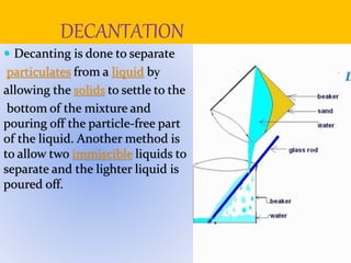 DECANTATION
 Decanting is done to separate
particulates from a liquid by
allowing the solids to settle to the
bottom of the mixture and
pouring off the particle-free part
of the liquid. Another method is
to allow two immiscible liquids to
separate and the lighter liquid is
poured off.
 