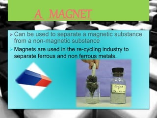 A MAGNET
 Can be used to separate a magnetic substance
from a non-magnetic substance
Magnets are used in the re-cycling industry to
separate ferrous and non ferrous metals.
 
