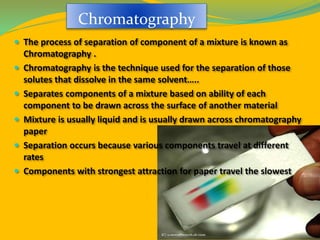 Chromatography
 The process of separation of component of a mixture is known as
Chromatography .
 Chromatography is the technique used for the separation of those
solutes that dissolve in the same solvent…..
 Separates components of a mixture based on ability of each
component to be drawn across the surface of another material
 Mixture is usually liquid and is usually drawn across chromatography
paper
 Separation occurs because various components travel at different
rates
 Components with strongest attraction for paper travel the slowest
 