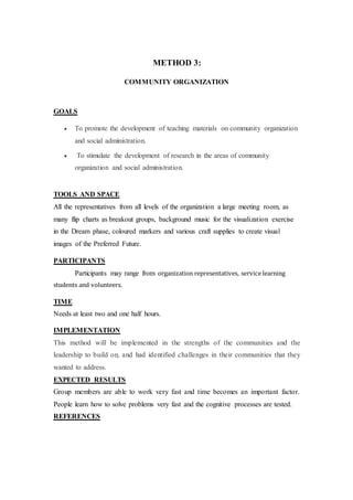 METHOD 3:
COMMUNITY ORGANIZATION
GOALS
 To promote the development of teaching materials on community organization
and social administration.
 To stimulate the development of research in the areas of community
organization and social administration.
TOOLS AND SPACE
All the representatives from all levels of the organization a large meeting room, as
many flip charts as breakout groups, background music for the visualization exercise
in the Dream phase, coloured markers and various craft supplies to create visual
images of the Preferred Future.
PARTICIPANTS
Participants may range from organization representatives, service learning
students and volunteers.
TIME
Needs at least two and one half hours.
IMPLEMENTATION
This method will be implemented in the strengths of the communities and the
leadership to build on, and had identified challenges in their communities that they
wanted to address.
EXPECTED RESULTS
Group members are able to work very fast and time becomes an important factor.
People learn how to solve problems very fast and the cognitive processes are tested.
REFERENCES
 