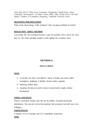 Holt, Stan (2015). "What Every Community Organization Should Know About
Community Development". In Schutz, Aaron; Miller, Mike. People Power: The Saul
Alinsky Tradition of Community Organizing. Vanderbilt University Press.
QUESTIONS FOR DISCUSSION
What are the shortcomings of this technique? How can group problems be solved?
REFLECTION ABOUT METHOD
I personally like this technique because it gets all members active and at the same
time it’s a lot of fun and helps people to work together for a common cause.
METHOD 4:
FOCUS GROUP
GOAL
 To provide you with a cost-effective means of testing your team’s initial
assumptions, beginning to identify relevant market segments,
 Exploring product ideas,
 Acquiring the data you need to create a research plan to guide product
development.
TOOLS AND SPACE
Choose a convenient location that will size the number of people and provide
refreshments. Do a pre-test: test out the questions that you plan to ask with one or two
colleagues.
PARTICIPANTS
Comprises of 6 to 12 peoples and 2 to 3 respondents respectively.
TIME
 