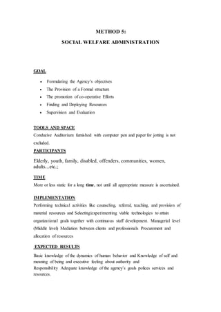 METHOD 5:
SOCIAL WELFARE ADMINISTRATION
GOAL
 Formulating the Agency’s objectives
 The Provision of a Formal structure
 The promotion of co-operative Efforts
 Finding and Deploying Resources
 Supervision and Evaluation
TOOLS AND SPACE
Conducive Auditorium furnished with computer pen and paper for jotting is not
excluded.
PARTICIPANTS
Elderly, youth, family, disabled, offenders, communities, women,
adults...etc.;
TIME
More or less static for a long time, not until all appropriate measure is ascertained.
IMPLEMENTATION
Performing technical activities like counseling, referral, teaching, and provision of
material resources and Selecting/experimenting viable technologies to attain
organizational goals together with continuous staff development. Managerial level
(Middle level) Mediation between clients and professionals Procurement and
allocation of resources
EXPECTED RESULTS
Basic knowledge of the dynamics of human behavior and Knowledge of self and
meaning of being and executive feeling about authority and
Responsibility Adequate knowledge of the agency’s goals polices services and
resources.
 