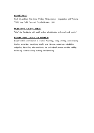 REFERENCES
Goel, S.L and Jain R.K: Social Welfare Administration - Organization and Working,
Vol.II, New Delhi, Deep and Deep Publication, 1988.
QUESTIONS FOR DICUSSION
What’s the Familiarity with social welfare administration and social work practice?
REFLECTIONS ABOUT THE METHOD
Social welfare administration is all about Accepting, caring, creating, democratizing,
trusting, approving, maintaining equilibrium, planning, organizing, prioritizing,
delegating, interacting with community and professional persons, decision making,
facilitating, communicating, building and motivating.
 