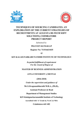 TECHNIQUES OF SOURCING CANDIDATES: AN
EXPLORATION OF THE CURRENT STRATEGIES OF
RECRUITMENTS AT AUGUSTA HI-TECH SOFT
SOLUTIONS, COIMBATORE
PROJECT REPORT
Submitted by:
PRAVEEN KUMAR J.P
Register No: 711516631035
Of
KIT-KALAIGNARKARUNANIDHI INSTITUTE OF TECHNOLOGY
In partial fulfillment of requirement
For the Award of Degree of
MASTER OF BUSINESS ADMINISTRATION
ANNA UNIVERSITY ,CHENNAI
(2016-2018)
Under the supervision and guidance of
Mr.S.Sivagnanabharathi M.B.A., (Ph.D).,
Assistant Professor & Head
Department of Management Studies
KIT-Kalaignarkarunanidhi Institute of Technology
Accredited with ‘A’ Grade by NAAC & NBA
Coimbatore-641 402
 